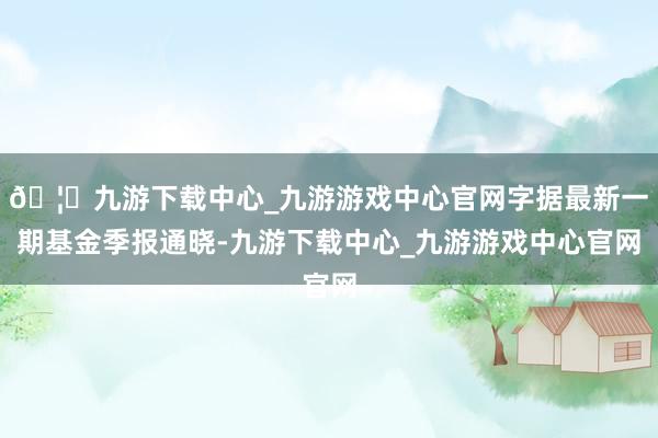 🦄九游下载中心_九游游戏中心官网字据最新一期基金季报通晓-九游下载中心_九游游戏中心官网