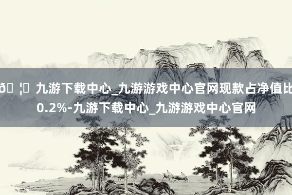 🦄九游下载中心_九游游戏中心官网现款占净值比0.2%-九游下载中心_九游游戏中心官网
