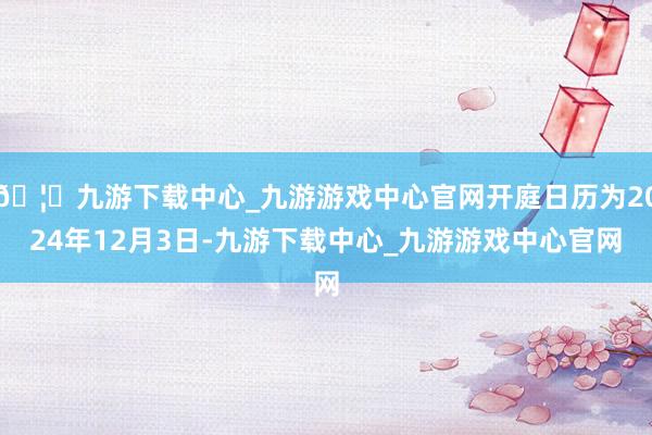 🦄九游下载中心_九游游戏中心官网开庭日历为2024年12月3日-九游下载中心_九游游戏中心官网