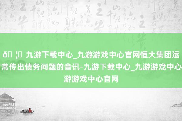 🦄九游下载中心_九游游戏中心官网恒大集团运行常常传出债务问题的音讯-九游下载中心_九游游戏中心官网