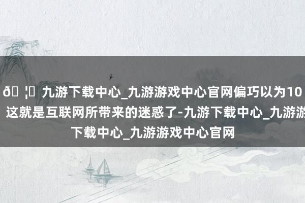 🦄九游下载中心_九游游戏中心官网偏巧以为100万是少钱！这就是互联网所带来的迷惑了-九游下载中心_九游游戏中心官网