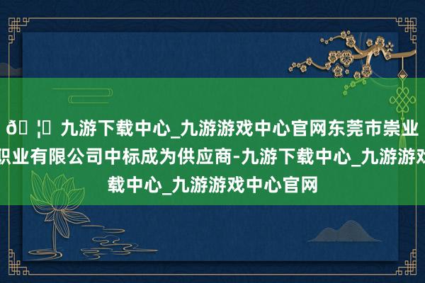 🦄九游下载中心_九游游戏中心官网东莞市崇业物业处置职业有限公司中标成为供应商-九游下载中心_九游游戏中心官网