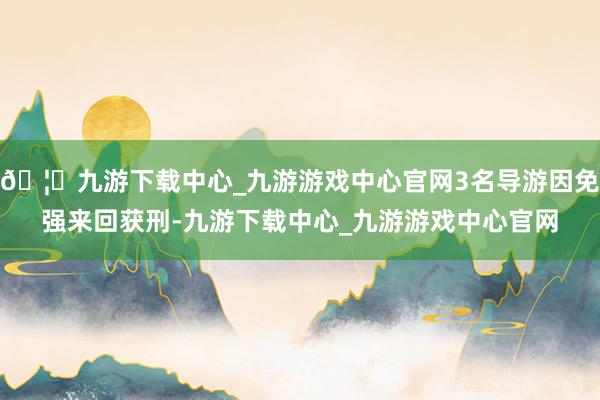 🦄九游下载中心_九游游戏中心官网3名导游因免强来回获刑-九游下载中心_九游游戏中心官网