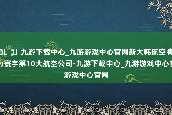 🦄九游下载中心_九游游戏中心官网新大韩航空将成为寰宇第10大航空公司-九游下载中心_九游游戏中心官网