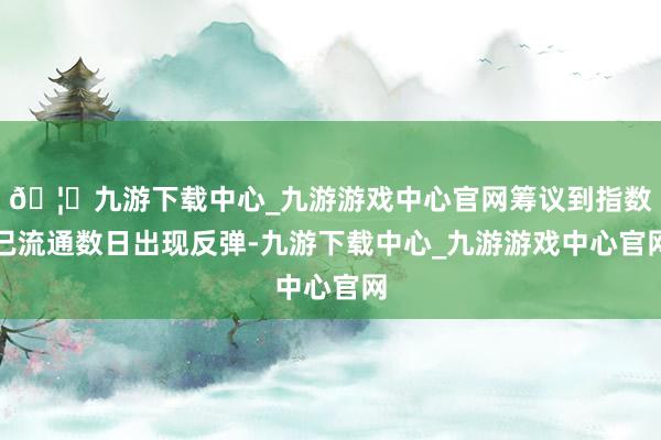 🦄九游下载中心_九游游戏中心官网筹议到指数已流通数日出现反弹-九游下载中心_九游游戏中心官网