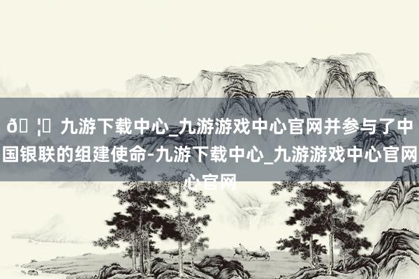 🦄九游下载中心_九游游戏中心官网并参与了中国银联的组建使命-九游下载中心_九游游戏中心官网