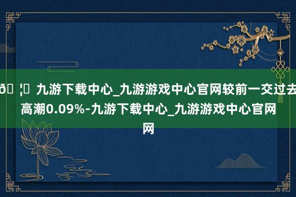 🦄九游下载中心_九游游戏中心官网较前一交过去高潮0.09%-九游下载中心_九游游戏中心官网