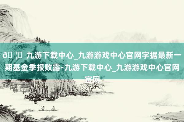 🦄九游下载中心_九游游戏中心官网字据最新一期基金季报败露-九游下载中心_九游游戏中心官网