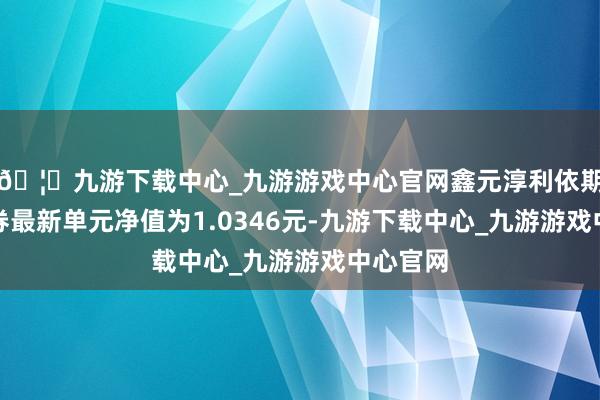 🦄九游下载中心_九游游戏中心官网鑫元淳利依期通达债券最新单元净值为1.0346元-九游下载中心_九游游戏中心官网