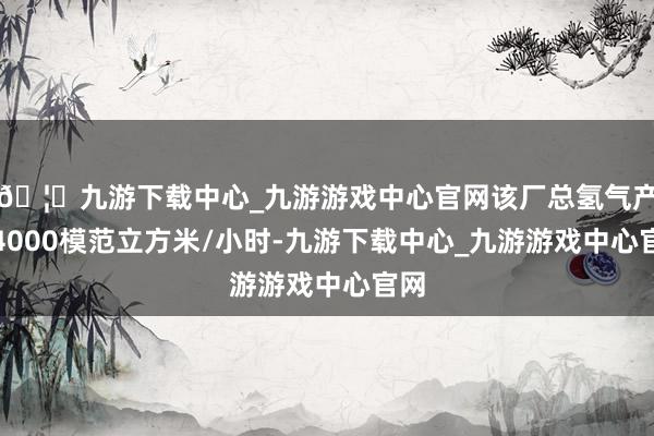 🦄九游下载中心_九游游戏中心官网该厂总氢气产能4000模范立方米/小时-九游下载中心_九游游戏中心官网