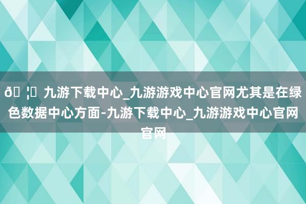 🦄九游下载中心_九游游戏中心官网尤其是在绿色数据中心方面-九游下载中心_九游游戏中心官网