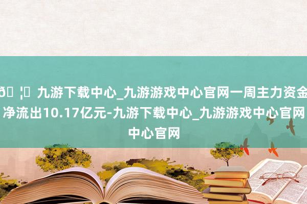 🦄九游下载中心_九游游戏中心官网一周主力资金净流出10.17亿元-九游下载中心_九游游戏中心官网