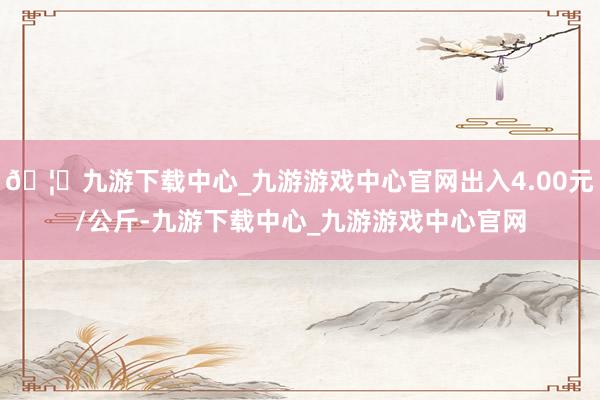 🦄九游下载中心_九游游戏中心官网出入4.00元/公斤-九游下载中心_九游游戏中心官网