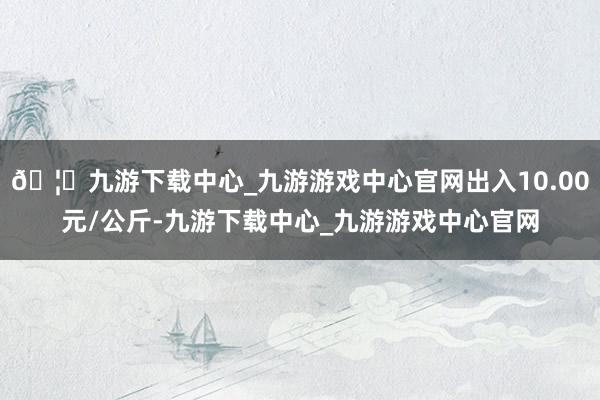 🦄九游下载中心_九游游戏中心官网出入10.00元/公斤-九游下载中心_九游游戏中心官网