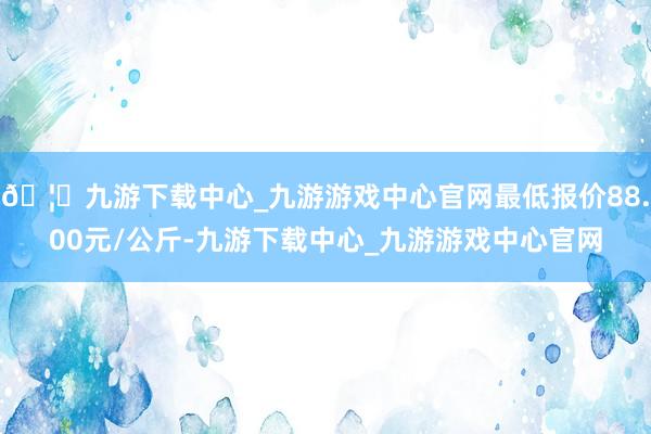 🦄九游下载中心_九游游戏中心官网最低报价88.00元/公斤-九游下载中心_九游游戏中心官网