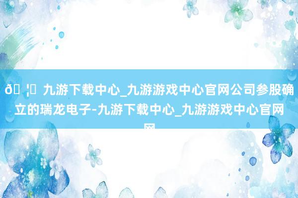 🦄九游下载中心_九游游戏中心官网公司参股确立的瑞龙电子-九游下载中心_九游游戏中心官网