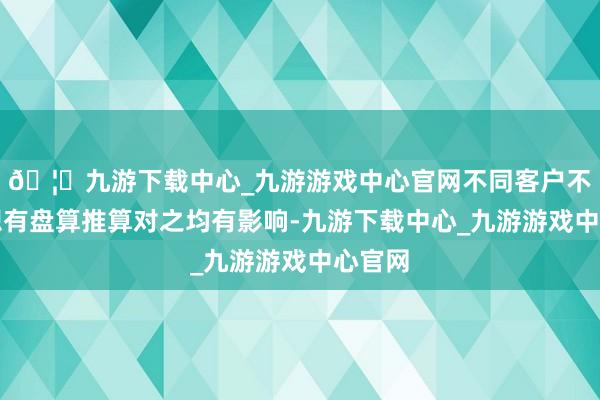 🦄九游下载中心_九游游戏中心官网不同客户不同瞎想有盘算推算对之均有影响-九游下载中心_九游游戏中心官网