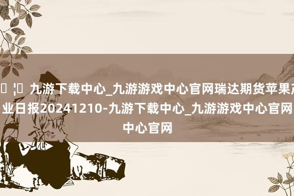 🦄九游下载中心_九游游戏中心官网瑞达期货苹果产业日报20241210-九游下载中心_九游游戏中心官网