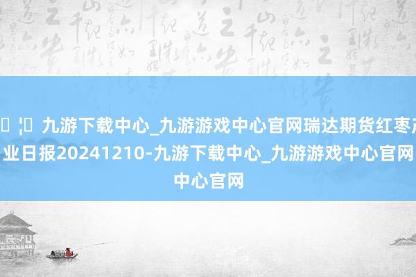 🦄九游下载中心_九游游戏中心官网瑞达期货红枣产业日报20241210-九游下载中心_九游游戏中心官网
