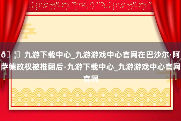 🦄九游下载中心_九游游戏中心官网在巴沙尔·阿萨德政权被推翻后-九游下载中心_九游游戏中心官网