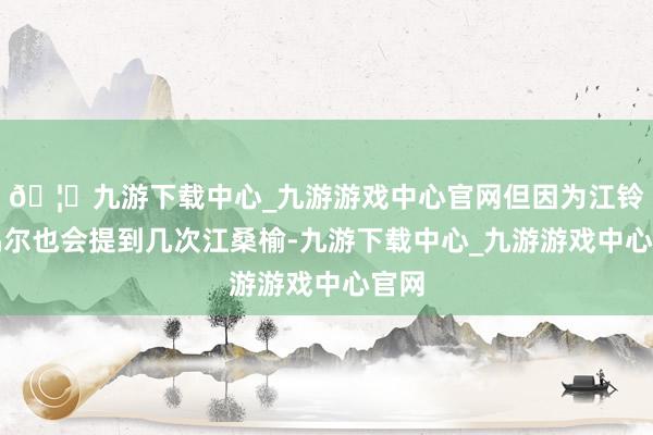 🦄九游下载中心_九游游戏中心官网但因为江铃月偶尔也会提到几次江桑榆-九游下载中心_九游游戏中心官网