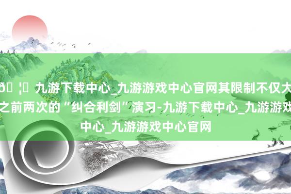 🦄九游下载中心_九游游戏中心官网其限制不仅大幅卓越了之前两次的“纠合利剑”演习-九游下载中心_九游游戏中心官网