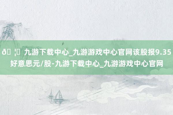 🦄九游下载中心_九游游戏中心官网该股报9.35好意思元/股-九游下载中心_九游游戏中心官网