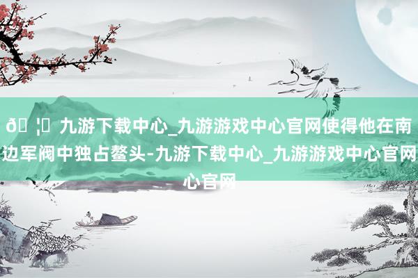 🦄九游下载中心_九游游戏中心官网使得他在南边军阀中独占鳌头-九游下载中心_九游游戏中心官网