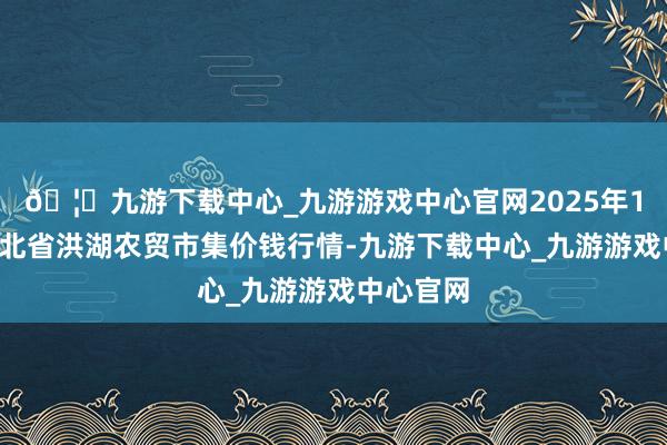🦄九游下载中心_九游游戏中心官网2025年1月2日湖北省洪湖农贸市集价钱行情-九游下载中心_九游游戏中心官网