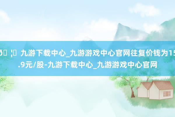 🦄九游下载中心_九游游戏中心官网往复价钱为15.9元/股-九游下载中心_九游游戏中心官网