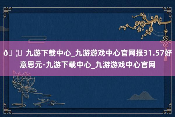 🦄九游下载中心_九游游戏中心官网报31.57好意思元-九游下载中心_九游游戏中心官网