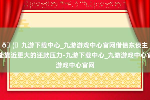 🦄九游下载中心_九游游戏中心官网借债东谈主可能靠近更大的还款压力-九游下载中心_九游游戏中心官网