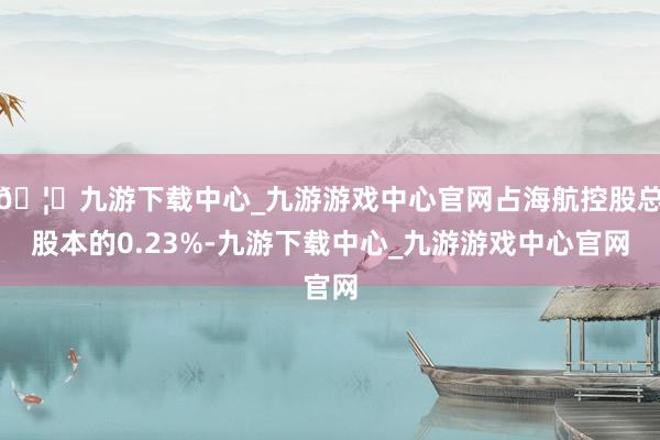 🦄九游下载中心_九游游戏中心官网占海航控股总股本的0.23%-九游下载中心_九游游戏中心官网