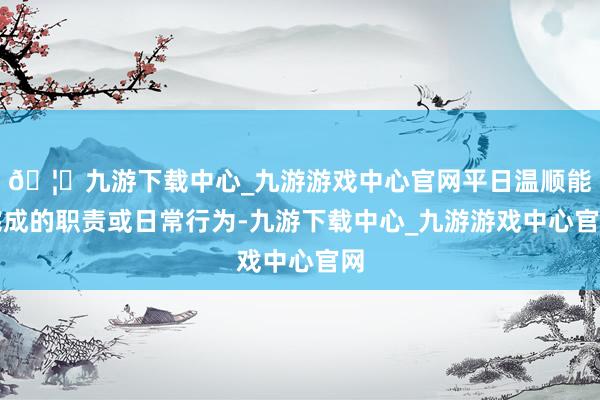 🦄九游下载中心_九游游戏中心官网平日温顺能完成的职责或日常行为-九游下载中心_九游游戏中心官网
