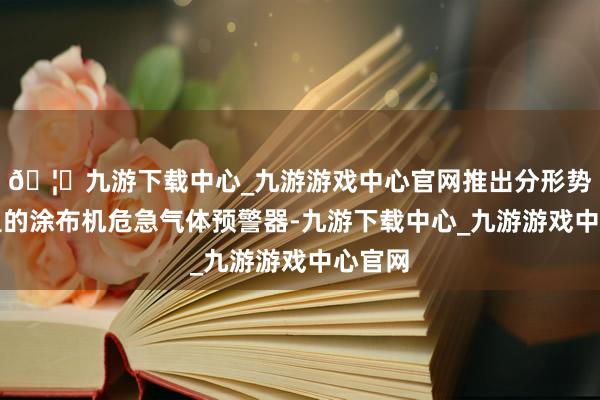🦄九游下载中心_九游游戏中心官网推出分形势耐高温的涂布机危急气体预警器-九游下载中心_九游游戏中心官网