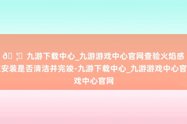 🦄九游下载中心_九游游戏中心官网查验火焰感应安装是否清洁并完竣-九游下载中心_九游游戏中心官网