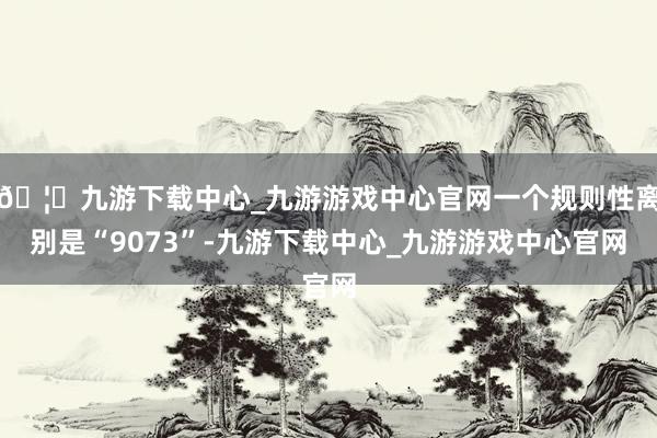 🦄九游下载中心_九游游戏中心官网一个规则性离别是“9073”-九游下载中心_九游游戏中心官网