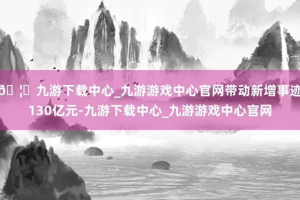 🦄九游下载中心_九游游戏中心官网带动新增事迹130亿元-九游下载中心_九游游戏中心官网