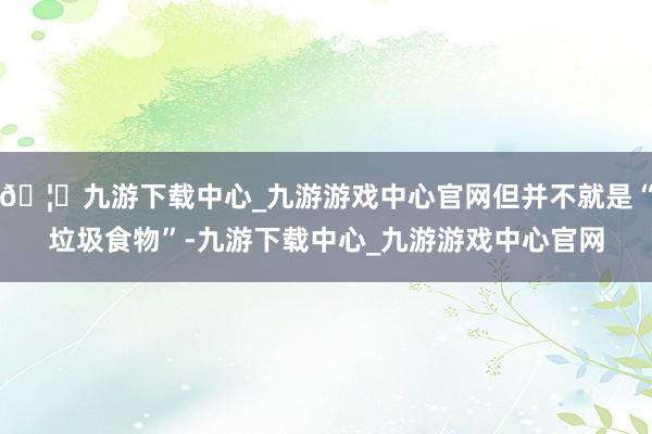 🦄九游下载中心_九游游戏中心官网但并不就是“垃圾食物”-九游下载中心_九游游戏中心官网