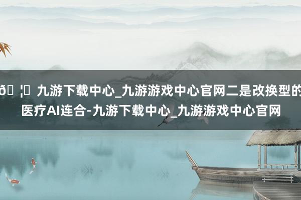 🦄九游下载中心_九游游戏中心官网二是改换型的医疗AI连合-九游下载中心_九游游戏中心官网