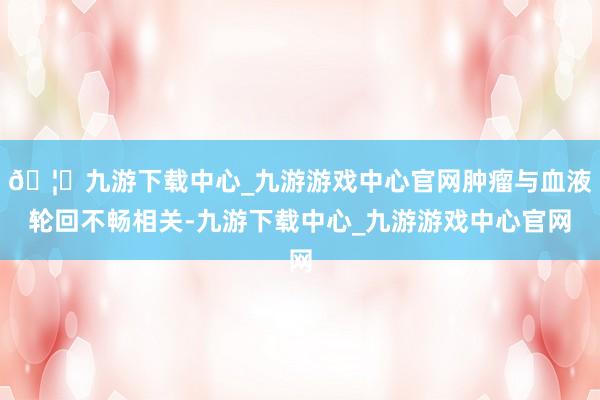 🦄九游下载中心_九游游戏中心官网肿瘤与血液轮回不畅相关-九游下载中心_九游游戏中心官网