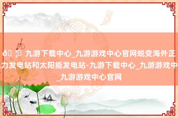 🦄九游下载中心_九游游戏中心官网蜕变海外正开荒风力发电站和太阳能发电站-九游下载中心_九游游戏中心官网
