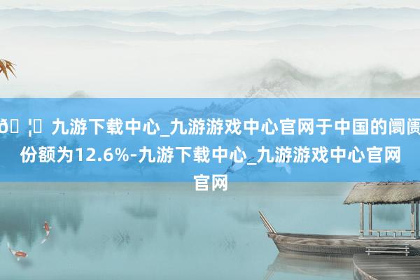 🦄九游下载中心_九游游戏中心官网于中国的阛阓份额为12.6%-九游下载中心_九游游戏中心官网
