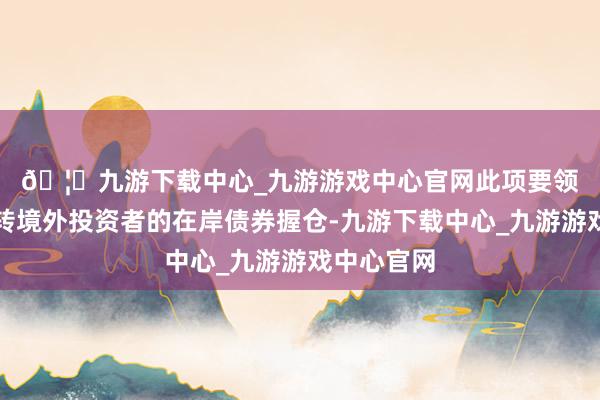 🦄九游下载中心_九游游戏中心官网　　此项要领将灵验周转境外投资者的在岸债券握仓-九游下载中心_九游游戏中心官网