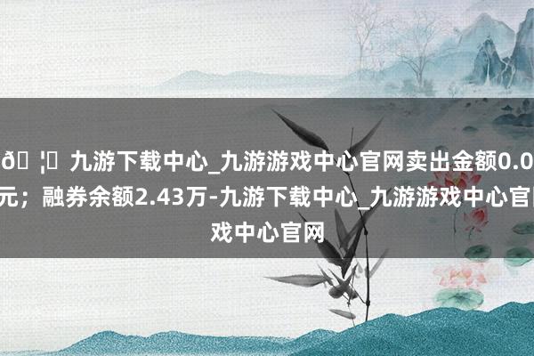 🦄九游下载中心_九游游戏中心官网卖出金额0.00元；融券余额2.43万-九游下载中心_九游游戏中心官网