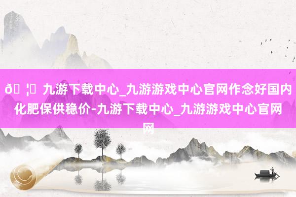 🦄九游下载中心_九游游戏中心官网作念好国内化肥保供稳价-九游下载中心_九游游戏中心官网