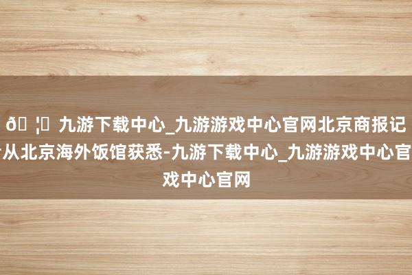 🦄九游下载中心_九游游戏中心官网北京商报记者从北京海外饭馆获悉-九游下载中心_九游游戏中心官网