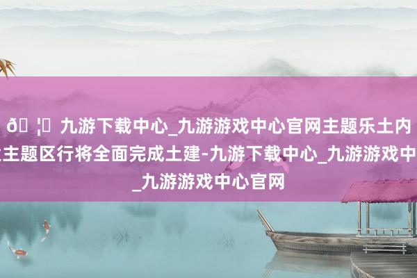 🦄九游下载中心_九游游戏中心官网主题乐土内的各大主题区行将全面完成土建-九游下载中心_九游游戏中心官网