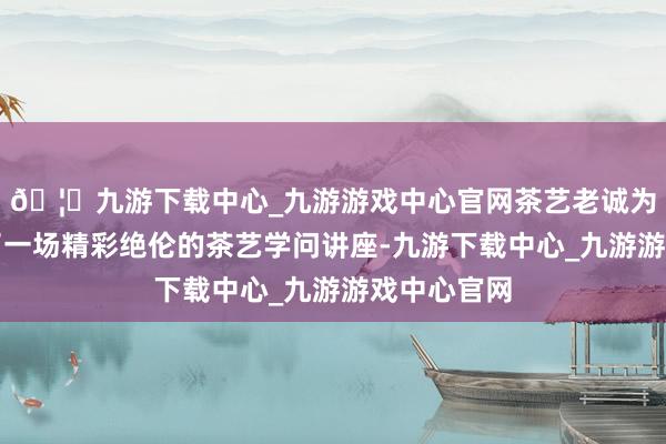 🦄九游下载中心_九游游戏中心官网茶艺老诚为大家带来了一场精彩绝伦的茶艺学问讲座-九游下载中心_九游游戏中心官网