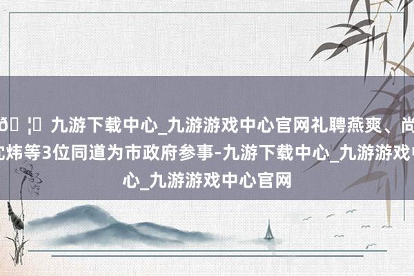 🦄九游下载中心_九游游戏中心官网礼聘燕爽、尚玉英、沈炜等3位同道为市政府参事-九游下载中心_九游游戏中心官网